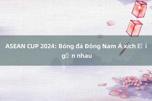 ASEAN CUP 2024: Bóng đá Đông Nam Á xích lại gần nhau