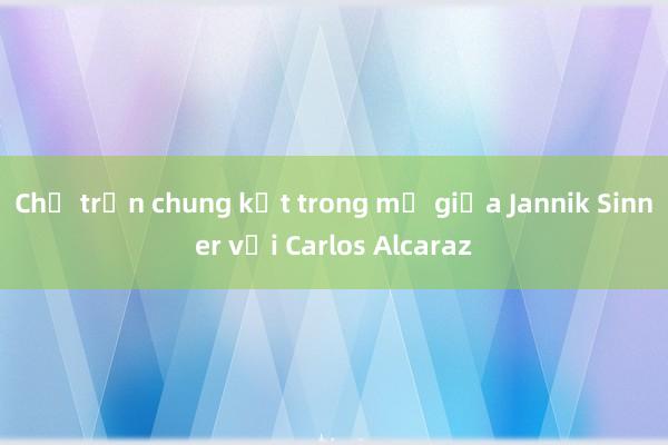 Chờ trận chung kết trong mơ giữa Jannik Sinner với Carlos Alcaraz