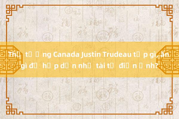 Thủ tướng Canada Justin Trudeau tập gì, ăn gì để hấp dẫn như tài tử điện ảnh?