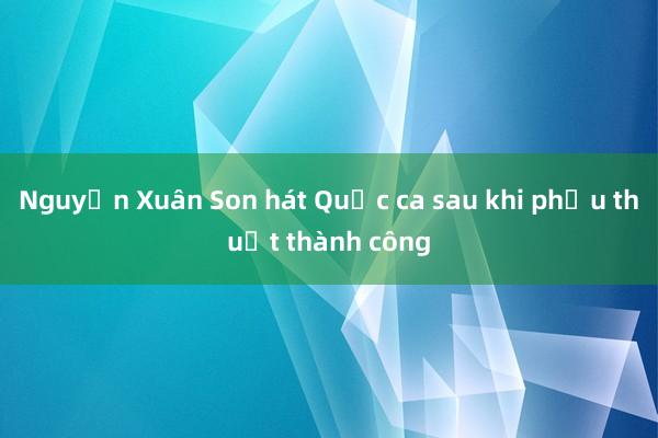 Nguyễn Xuân Son hát Quốc ca sau khi phẫu thuật thành công