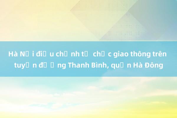 Hà Nội điều chỉnh tổ chức giao thông trên tuyến đường Thanh Bình， quận Hà Đông