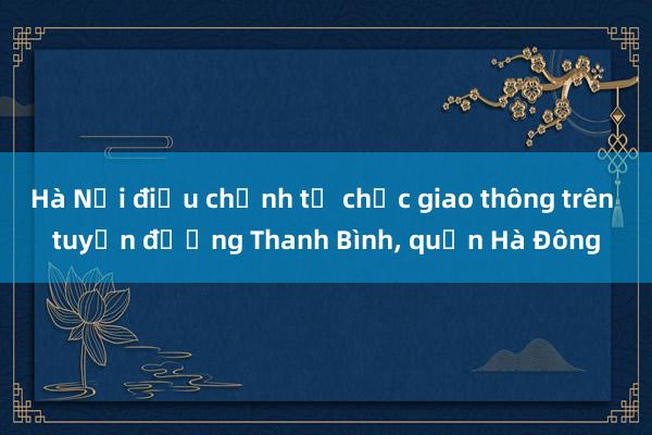 Hà Nội điều chỉnh tổ chức giao thông trên tuyến đường Thanh Bình, quận Hà Đông